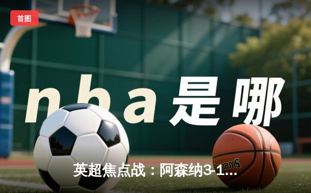 英超焦点战：阿森纳3-1逆转曼联，萨卡传射建功锁定欧冠席位