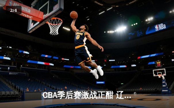 CBA季后赛激战正酣 辽宁本钢加时险胜广东宏远总分2-1领先 - 2